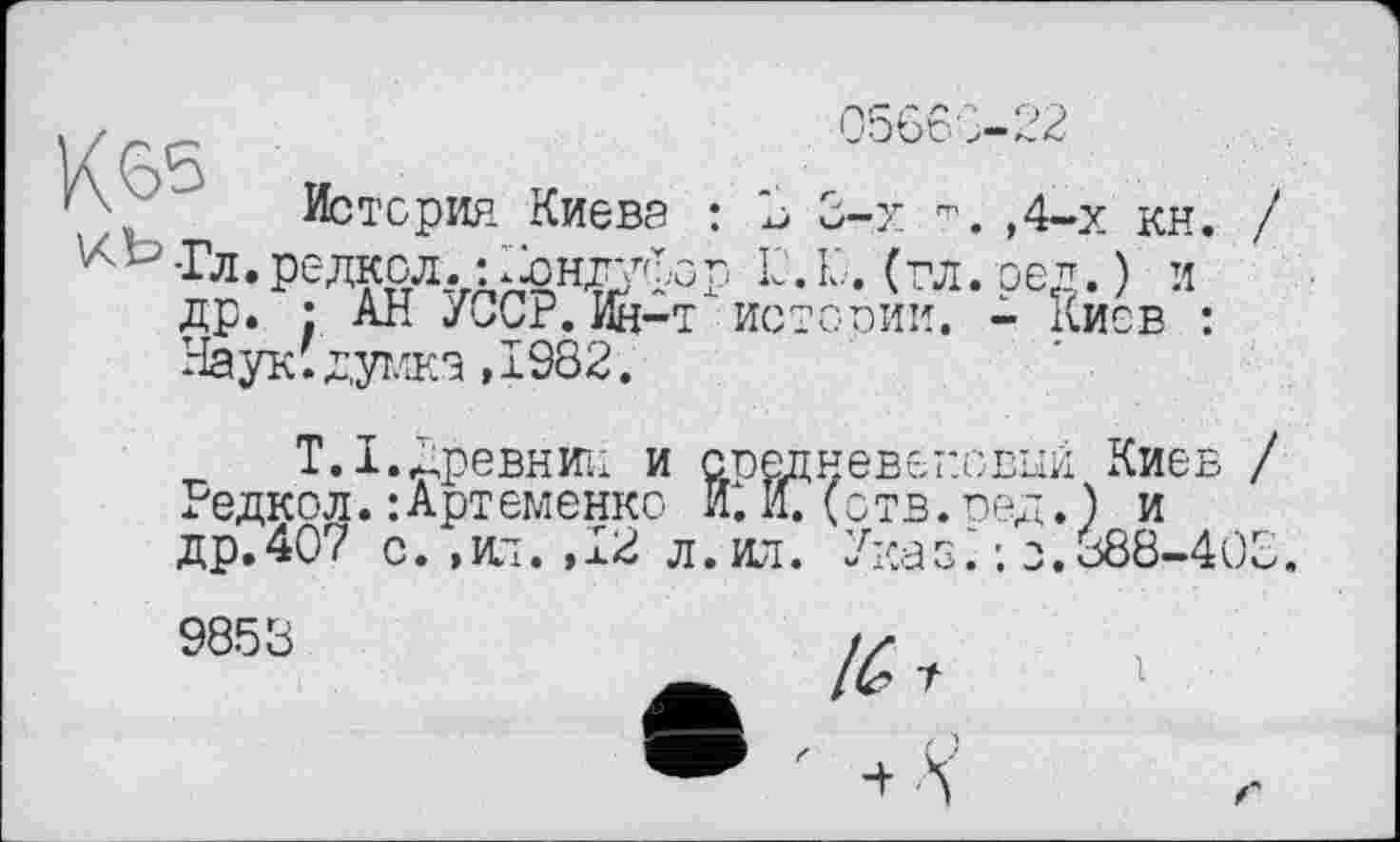 ﻿05660-22
История Киева : 3 3-х	,4-х кн. /
^ьТл.рс-лкол. :^нг/хср 1C.Ю. (гл. реп. ) и др. • АН УССР.Ин-т истории. - киев : Наук;думка ,1982.
Т.І.древнйи и средневековый Киев / Редкол.:Артєменко ИС И. (отв.оед.) и др.407 с. ,нт.,12 л.ил. Указ С ; о.388-403 9853	/у